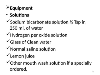 17
Equipment
• Solutions
Sodium bicarbonate solution ½ Tsp in
250 ml, of water
Hydrogen per oxide solution
Glass of Clean water
Normal saline solution
Lemon juice
Other mouth wash solution if a specially
ordered.
 