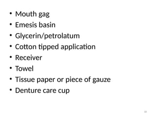 18
• Mouth gag
• Emesis basin
• Glycerin/petrolatum
• Cotton tipped application
• Receiver
• Towel
• Tissue paper or piece of gauze
• Denture care cup
 