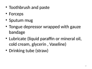 19
• Toothbrush and paste
• Forceps
• Sputum mug
• Tongue depressor wrapped with gauze
bandage
• Lubricate (liquid paraffin or mineral oil,
cold cream, glycerin , Vaseline)
• Drinking tube (straw)
 