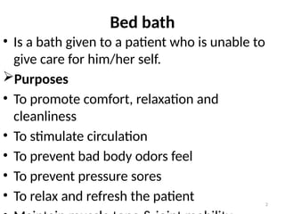 2
Bed bath
• Is a bath given to a patient who is unable to
give care for him/her self.
Purposes
• To promote comfort, relaxation and
cleanliness
• To stimulate circulation
• To prevent bad body odors feel
• To prevent pressure sores
• To relax and refresh the patient
 