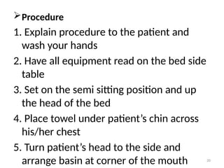 20
Procedure
1. Explain procedure to the patient and
wash your hands
2. Have all equipment read on the bed side
table
3. Set on the semi sitting position and up
the head of the bed
4. Place towel under patient’s chin across
his/her chest
5. Turn patient’s head to the side and
arrange basin at corner of the mouth
 