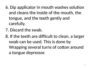 21
6. Dip applicator in mouth washes solution
and cleans the inside of the mouth, the
tongue, and the teeth gently and
carefully.
7. Discard the swab.
8. If the teeth are difficult to clean, a larger
swab can be used. This is done by
Wrapping several turns of cotton around
a tongue depressor.
 