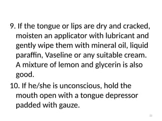 22
9. If the tongue or lips are dry and cracked,
moisten an applicator with lubricant and
gently wipe them with mineral oil, liquid
paraffin, Vaseline or any suitable cream.
A mixture of lemon and glycerin is also
good.
10. If he/she is unconscious, hold the
mouth open with a tongue depressor
padded with gauze.
 