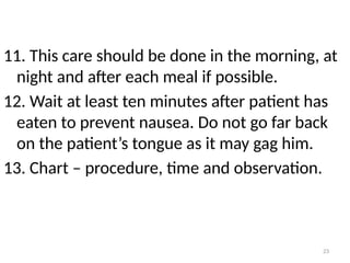 23
11. This care should be done in the morning, at
night and after each meal if possible.
12. Wait at least ten minutes after patient has
eaten to prevent nausea. Do not go far back
on the patient’s tongue as it may gag him.
13. Chart – procedure, time and observation.
 