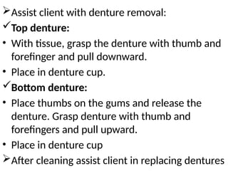 25
Assist client with denture removal:
Top denture:
• With tissue, grasp the denture with thumb and
forefinger and pull downward.
• Place in denture cup.
Bottom denture:
• Place thumbs on the gums and release the
denture. Grasp denture with thumb and
forefingers and pull upward.
• Place in denture cup
After cleaning assist client in replacing dentures
 