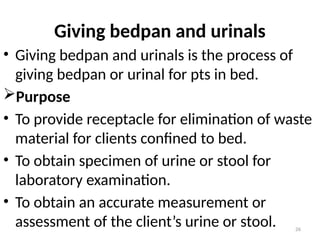 26
Giving bedpan and urinals
• Giving bedpan and urinals is the process of
giving bedpan or urinal for pts in bed.
Purpose
• To provide receptacle for elimination of waste
material for clients confined to bed.
• To obtain specimen of urine or stool for
laboratory examination.
• To obtain an accurate measurement or
assessment of the client’s urine or stool.
 
