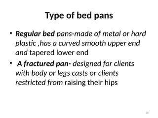 28
Type of bed pans
• Regular bed pans-made of metal or hard
plastic ,has a curved smooth upper end
and tapered lower end
• A fractured pan- designed for clients
with body or legs casts or clients
restricted from raising their hips
 