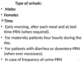 29
Type of urinals:
• Males
• Females
Time
• Early morning, after each meal and at bed
time-PRN (when required).
• For maternity patients four hourly during the
day.
• For patients with diarrhea or dysentery-PRN
(when ever necessary).
• In case of frequency of urine-PRN
 