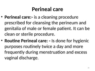 30
Perineal care
• Perineal care:- is a cleaning procedure
prescribed for cleansing the perineum and
genitalia of male or female patient. It can be
clean or sterile procedure.
• Routine Perineal care: - Is done for hygienic
purposes routinely twice a day and more
frequently during menstruation and excess
vaginal discharge.
 