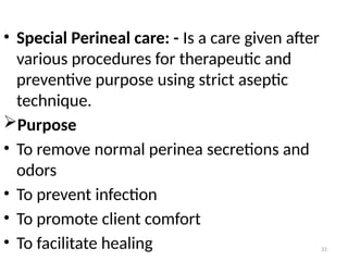 31
• Special Perineal care: - Is a care given after
various procedures for therapeutic and
preventive purpose using strict aseptic
technique.
Purpose
• To remove normal perinea secretions and
odors
• To prevent infection
• To promote client comfort
• To facilitate healing
 