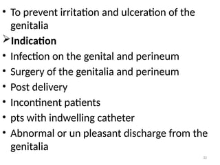 32
• To prevent irritation and ulceration of the
genitalia
Indication
• Infection on the genital and perineum
• Surgery of the genitalia and perineum
• Post delivery
• Incontinent patients
• pts with indwelling catheter
• Abnormal or un pleasant discharge from the
genitalia
 