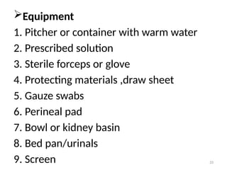 33
Equipment
1. Pitcher or container with warm water
2. Prescribed solution
3. Sterile forceps or glove
4. Protecting materials ,draw sheet
5. Gauze swabs
6. Perineal pad
7. Bowl or kidney basin
8. Bed pan/urinals
9. Screen
 