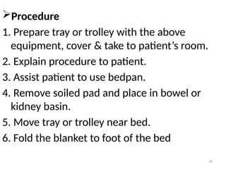 34
Procedure
1. Prepare tray or trolley with the above
equipment, cover & take to patient’s room.
2. Explain procedure to patient.
3. Assist patient to use bedpan.
4. Remove soiled pad and place in bowel or
kidney basin.
5. Move tray or trolley near bed.
6. Fold the blanket to foot of the bed
 