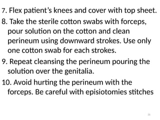 35
7. Flex patient’s knees and cover with top sheet.
8. Take the sterile cotton swabs with forceps,
pour solution on the cotton and clean
perineum using downward strokes. Use only
one cotton swab for each strokes.
9. Repeat cleansing the perineum pouring the
solution over the genitalia.
10. Avoid hurting the perineum with the
forceps. Be careful with episiotomies stitches
 