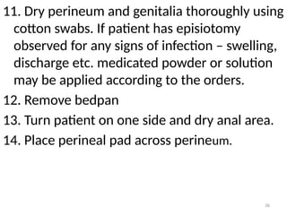 36
11. Dry perineum and genitalia thoroughly using
cotton swabs. If patient has episiotomy
observed for any signs of infection – swelling,
discharge etc. medicated powder or solution
may be applied according to the orders.
12. Remove bedpan
13. Turn patient on one side and dry anal area.
14. Place perineal pad across perineum.
 