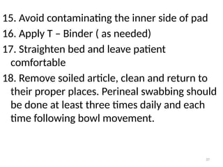 37
15. Avoid contaminating the inner side of pad
16. Apply T – Binder ( as needed)
17. Straighten bed and leave patient
comfortable
18. Remove soiled article, clean and return to
their proper places. Perineal swabbing should
be done at least three times daily and each
time following bowl movement.
 