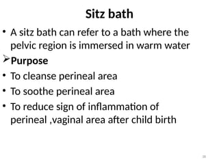 38
Sitz bath
• A sitz bath can refer to a bath where the
pelvic region is immersed in warm water
Purpose
• To cleanse perineal area
• To soothe perineal area
• To reduce sign of inflammation of
perineal ,vaginal area after child birth
 