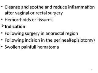 39
• Cleanse and soothe and reduce inflammation
after vaginal or rectal surgery
• Hemorrhoids or fissures
Indication
• Following surgery in anorectal region
• Following incision in the perineal(episiotomy)
• Swollen painfull hematoma
 
