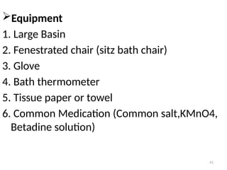 41
Equipment
1. Large Basin
2. Fenestrated chair (sitz bath chair)
3. Glove
4. Bath thermometer
5. Tissue paper or towel
6. Common Medication (Common salt,KMnO4,
Betadine solution)
 