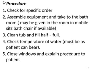 42
Procedure
1. Check for specific order
2. Assemble equipment and take to the bath
room ( may be given in the room in mobile
sitz bath chair if available)
3. Clean tub and fill half – full.
4. Check temperature of water (must be as
patient can bear).
5. Close windows and explain procedure to
patient
 