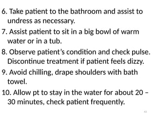 43
6. Take patient to the bathroom and assist to
undress as necessary.
7. Assist patient to sit in a big bowl of warm
water or in a tub.
8. Observe patient’s condition and check pulse.
Discontinue treatment if patient feels dizzy.
9. Avoid chilling, drape shoulders with bath
towel.
10. Allow pt to stay in the water for about 20 –
30 minutes, check patient frequently.
 