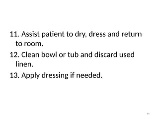 44
11. Assist patient to dry, dress and return
to room.
12. Clean bowl or tub and discard used
linen.
13. Apply dressing if needed.
 