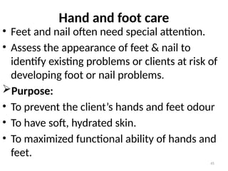 45
Hand and foot care
• Feet and nail often need special attention.
• Assess the appearance of feet & nail to
identify existing problems or clients at risk of
developing foot or nail problems.
Purpose:
• To prevent the client’s hands and feet odour
• To have soft, hydrated skin.
• To maximized functional ability of hands and
feet.
 