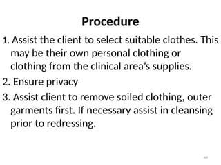 49
Procedure
1. Assist the client to select suitable clothes. This
may be their own personal clothing or
clothing from the clinical area’s supplies.
2. Ensure privacy
3. Assist client to remove soiled clothing, outer
garments first. If necessary assist in cleansing
prior to redressing.
 