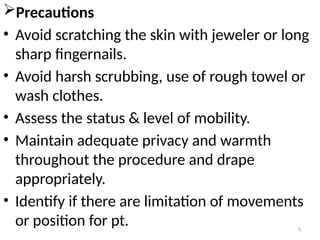 5
Precautions
• Avoid scratching the skin with jeweler or long
sharp fingernails.
• Avoid harsh scrubbing, use of rough towel or
wash clothes.
• Assess the status & level of mobility.
• Maintain adequate privacy and warmth
throughout the procedure and drape
appropriately.
• Identify if there are limitation of movements
or position for pt.
 