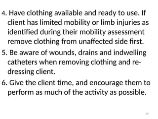50
4. Have clothing available and ready to use. If
client has limited mobility or limb injuries as
identified during their mobility assessment
remove clothing from unaffected side first.
5. Be aware of wounds, drains and indwelling
catheters when removing clothing and re-
dressing client.
6. Give the client time, and encourage them to
perform as much of the activity as possible.
 