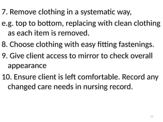51
7. Remove clothing in a systematic way,
e.g. top to bottom, replacing with clean clothing
as each item is removed.
8. Choose clothing with easy fitting fastenings.
9. Give client access to mirror to check overall
appearance
10. Ensure client is left comfortable. Record any
changed care needs in nursing record.
 