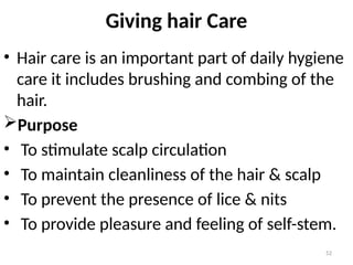 52
Giving hair Care
• Hair care is an important part of daily hygiene
care it includes brushing and combing of the
hair.
Purpose
• To stimulate scalp circulation
• To maintain cleanliness of the hair & scalp
• To prevent the presence of lice & nits
• To provide pleasure and feeling of self-stem.
 