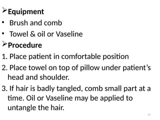 53
Equipment
• Brush and comb
• Towel & oil or Vaseline
Procedure
1. Place patient in comfortable position
2. Place towel on top of pillow under patient’s
head and shoulder.
3. If hair is badly tangled, comb small part at a
time. Oil or Vaseline may be applied to
untangle the hair.
 