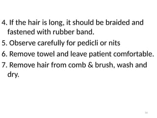 54
4. If the hair is long, it should be braided and
fastened with rubber band.
5. Observe carefully for pedicli or nits
6. Remove towel and leave patient comfortable.
7. Remove hair from comb & brush, wash and
dry.
 