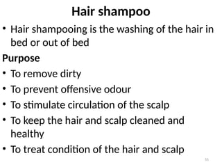 55
Hair shampoo
• Hair shampooing is the washing of the hair in
bed or out of bed
Purpose
• To remove dirty
• To prevent offensive odour
• To stimulate circulation of the scalp
• To keep the hair and scalp cleaned and
healthy
• To treat condition of the hair and scalp
 