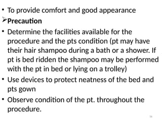 56
• To provide comfort and good appearance
Precaution
• Determine the facilities available for the
procedure and the pts condition (pt may have
their hair shampoo during a bath or a shower. If
pt is bed ridden the shampoo may be performed
with the pt in bed or lying on a trolley)
• Use devices to protect neatness of the bed and
pts gown
• Observe condition of the pt. throughout the
procedure.
 