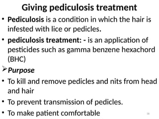 58
Giving pediculosis treatment
• Pediculosis is a condition in which the hair is
infested with lice or pedicles.
• pediculosis treatment: - is an application of
pesticides such as gamma benzene hexachord
(BHC)
Purpose
• To kill and remove pedicles and nits from head
and hair
• To prevent transmission of pedicles.
• To make patient comfortable
 