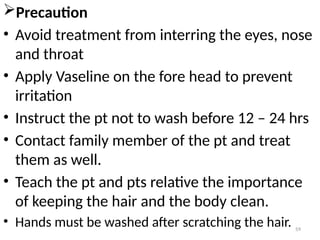 59
Precaution
• Avoid treatment from interring the eyes, nose
and throat
• Apply Vaseline on the fore head to prevent
irritation
• Instruct the pt not to wash before 12 – 24 hrs
• Contact family member of the pt and treat
them as well.
• Teach the pt and pts relative the importance
of keeping the hair and the body clean.
• Hands must be washed after scratching the hair.
 