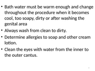 6
• Bath water must be warm enough and change
throughout the procedure when it becomes
cool, too soapy, dirty or after washing the
genital area
• Always wash from clean to dirty.
• Determine allergies to soap and other cream
lotion.
• Clean the eyes with water from the inner to
the outer cantus.
 