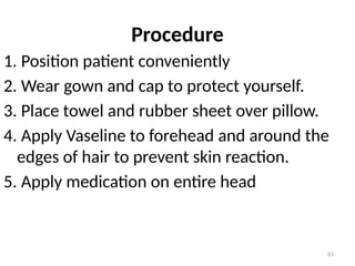 61
Procedure
1. Position patient conveniently
2. Wear gown and cap to protect yourself.
3. Place towel and rubber sheet over pillow.
4. Apply Vaseline to forehead and around the
edges of hair to prevent skin reaction.
5. Apply medication on entire head
 