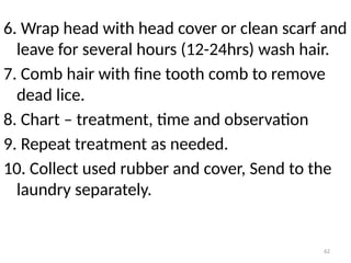 62
6. Wrap head with head cover or clean scarf and
leave for several hours (12-24hrs) wash hair.
7. Comb hair with fine tooth comb to remove
dead lice.
8. Chart – treatment, time and observation
9. Repeat treatment as needed.
10. Collect used rubber and cover, Send to the
laundry separately.
 
