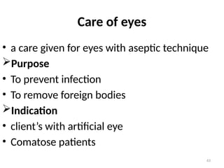 63
Care of eyes
• a care given for eyes with aseptic technique
Purpose
• To prevent infection
• To remove foreign bodies
Indication
• client’s with artificial eye
• Comatose patients
 