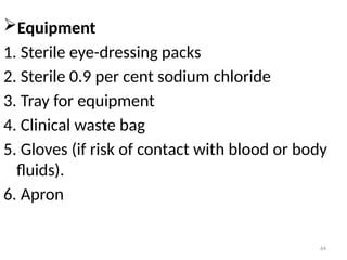 64
Equipment
1. Sterile eye-dressing packs
2. Sterile 0.9 per cent sodium chloride
3. Tray for equipment
4. Clinical waste bag
5. Gloves (if risk of contact with blood or body
fluids).
6. Apron
 