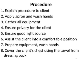 65
Procedure
1. Explain procedure to client
2. Apply apron and wash hands
3. Gather all equipment
4. Ensure privacy for the client
5. Ensure good light source
6. Assist the client into a comfortable position
7. Prepare equipment, wash hands
8. Cover the client’s chest using the towel from
dressing pack
 