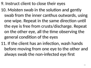 66
9. Instruct client to close their eyes
10. Moisten swab in the solution and gently
swab from the inner canthus outwards, using
one wipe. Repeat in the same direction until
the eye is free from crusts/discharge. Repeat
on the other eye, all the time observing the
general condition of the eyes
11. If the client has an infection, wash hands
before moving from one eye to the other and
always swab the non-infected eye first
 