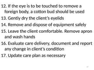 67
12. If the eye is to be touched to remove a
foreign body, a cotton bud should be used
13. Gently dry the client’s eyelids
14. Remove and dispose of equipment safely
15. Leave the client comfortable. Remove apron
and wash hands
16. Evaluate care delivery, document and report
any change in client’s condition
17. Update care plan as necessary
 