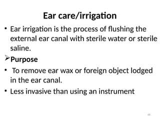 68
Ear care/irrigation
• Ear irrigation is the process of flushing the
external ear canal with sterile water or sterile
saline.
Purpose
• To remove ear wax or foreign object lodged
in the ear canal.
• Less invasive than using an instrument
 