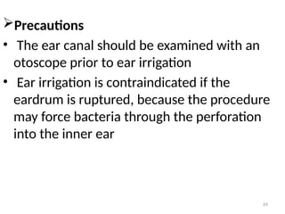 69
Precautions
• The ear canal should be examined with an
otoscope prior to ear irrigation
• Ear irrigation is contraindicated if the
eardrum is ruptured, because the procedure
may force bacteria through the perforation
into the inner ear
 
