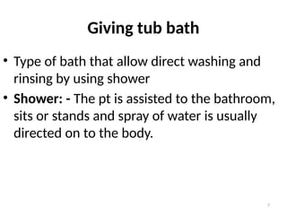 7
Giving tub bath
• Type of bath that allow direct washing and
rinsing by using shower
• Shower: - The pt is assisted to the bathroom,
sits or stands and spray of water is usually
directed on to the body.
 