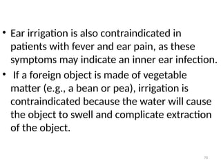 70
• Ear irrigation is also contraindicated in
patients with fever and ear pain, as these
symptoms may indicate an inner ear infection.
• If a foreign object is made of vegetable
matter (e.g., a bean or pea), irrigation is
contraindicated because the water will cause
the object to swell and complicate extraction
of the object.
 